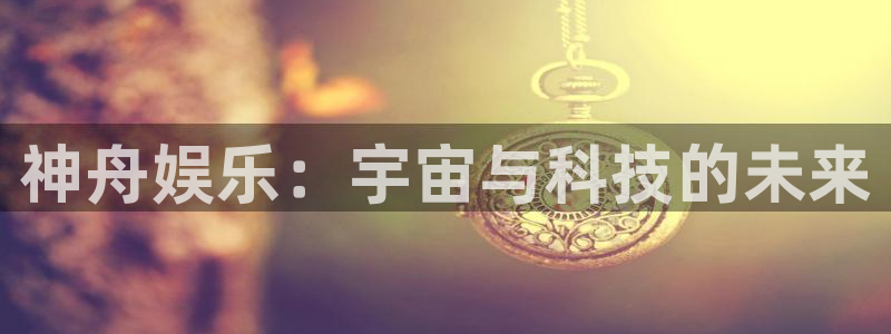 万向娱乐app：神舟娱乐：宇宙与科技的未来